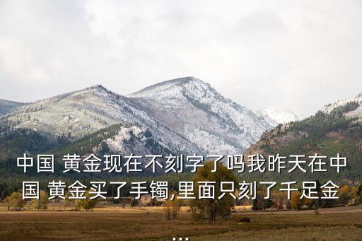 中國 黃金現在不刻字了嗎我昨天在中國 黃金買了手鐲,里面只刻了千足金...
