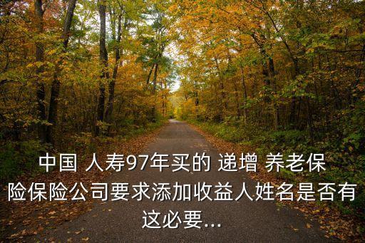 中國 人壽97年買的 遞增 養老保險保險公司要求添加收益人姓名是否有這必要...