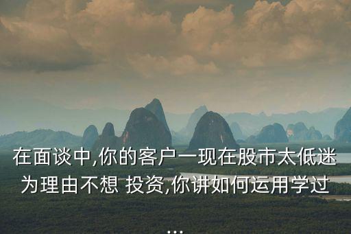 在面談中,你的客戶一現在股市太低迷為理由不想 投資,你講如何運用學過...