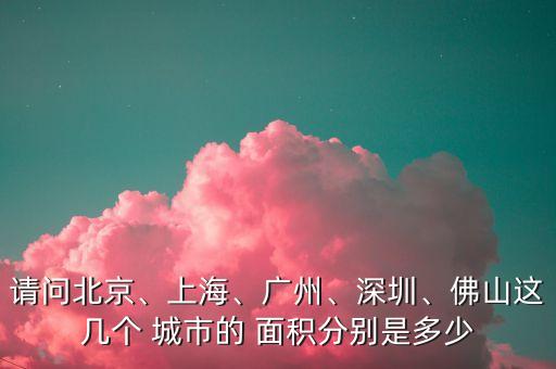 請問北京、上海、廣州、深圳、佛山這幾個 城市的 面積分別是多少
