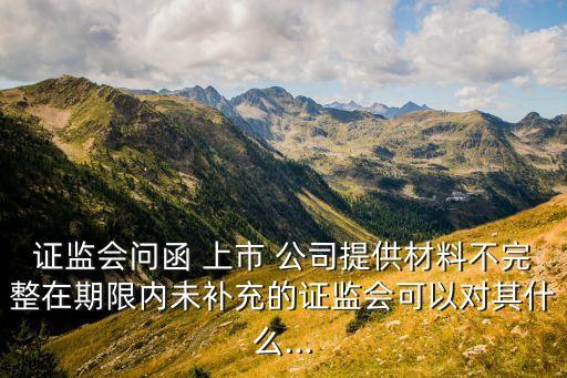 證監會問函 上市 公司提供材料不完整在期限內未補充的證監會可以對其什么...