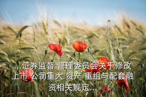 ...證券監督 管理委員會關于修改上市 公司重大 資產 重組與配套融資相關規定...