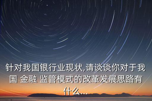 針對我國銀行業現狀,請談談你對于我國 金融 監管模式的改革發展思路有什么...