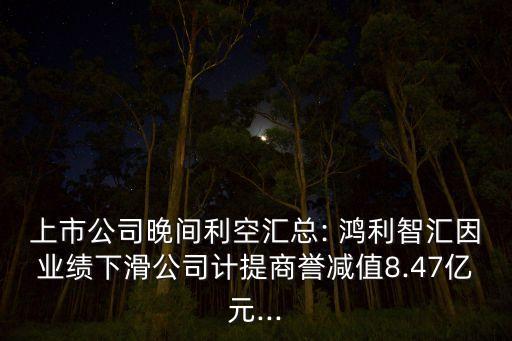 上市公司晚間利空匯總: 鴻利智匯因業績下滑公司計提商譽減值8.47億元...