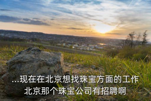 ...現在在北京想找珠寶方面的工作北京那個珠寶公司有招聘啊