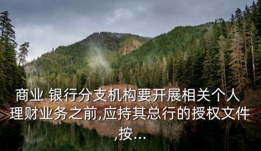 商業 銀行分支機構要開展相關個人 理財業務之前,應持其總行的授權文件,按...