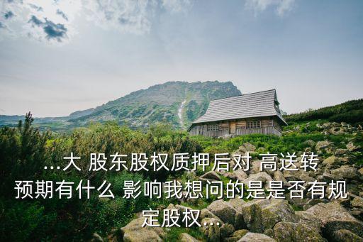 ...大 股東股權質押后對 高送轉預期有什么 影響我想問的是是否有規定股權...