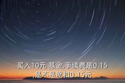 買入10元 基金,手續費是0.15,是不是就扣0.15元