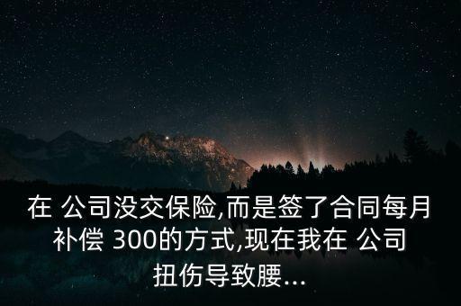 在 公司沒交保險,而是簽了合同每月補償 300的方式,現在我在 公司扭傷導致腰...