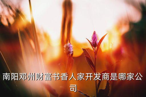 南陽鄧州財富書香人家開發商是哪家公司