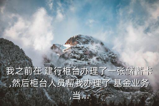 我之前在 建行柜臺辦理了一張儲蓄卡,然后柜臺人員幫我辦理了 基金業務,當...