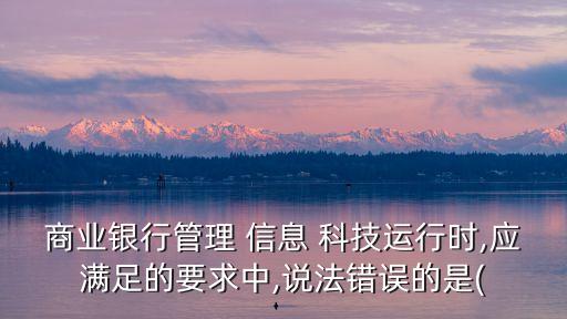 商業銀行管理 信息 科技運行時,應滿足的要求中,說法錯誤的是(