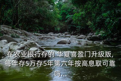 在農業銀行存的 華夏喜盈門升級版,每年存5萬存5年第六年按高息取可靠嗎...