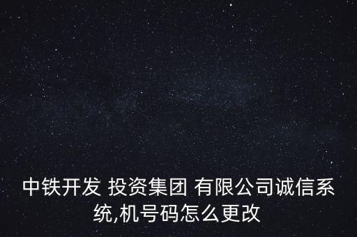 中鐵開發 投資集團 有限公司誠信系統,機號碼怎么更改
