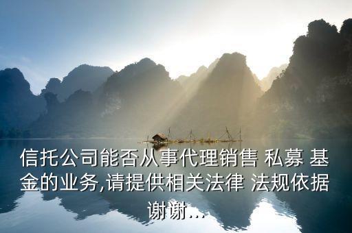 信托公司能否從事代理銷售 私募 基金的業務,請提供相關法律 法規依據謝謝...
