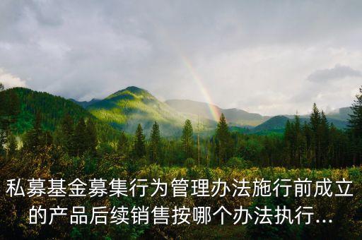 私募基金募集行為管理辦法施行前成立的產品后續銷售按哪個辦法執行...