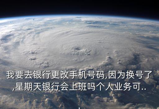 我要去銀行更改手機號碼,因為換號了,星期天銀行會上班嗎個人業務可...